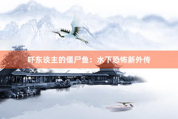 吓东谈主的僵尸鱼：水下恐怖新外传